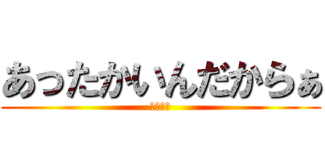 あったかいんだからぁ (ｸﾏﾑｼ)