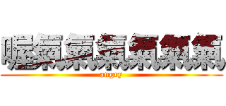 喔氣氣氣氣氣氣 (angry)