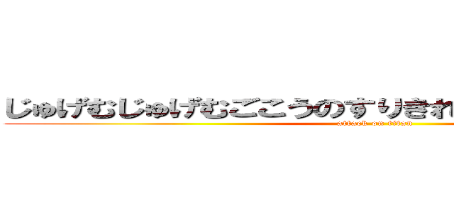 じゅげむじゅげむごこうのすりきれかいじゃりすいぎょの (attack on titan)