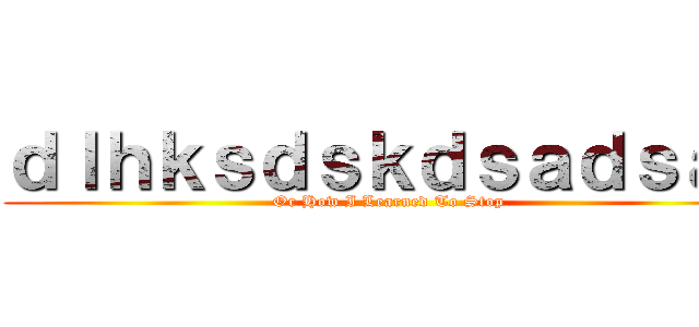 ｄｌｈｋｓｄｓｋｄｓａｄｓａｄ (Or How I Learned To Stop )