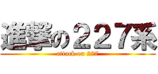 進撃の２２７系 (attack on 227)