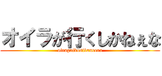 オイラが行くしかねぇな (oiragaikusikaneena)