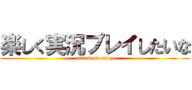 楽しく実況プレイしたいな (attack on enjoy)