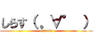 しらす（ 。∀° ） (shirasu)