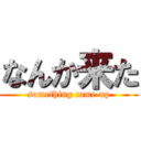 なんか来た (something came up)