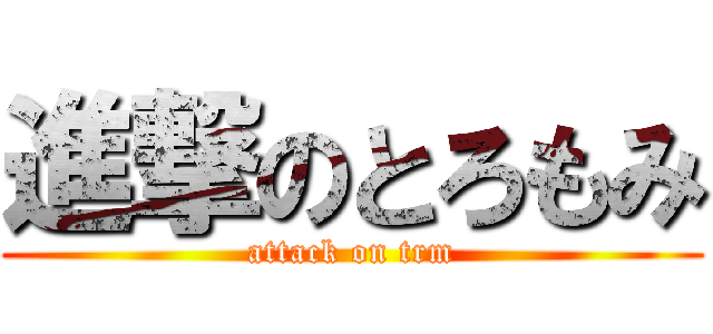 進撃のとろもみ (attack on trm)