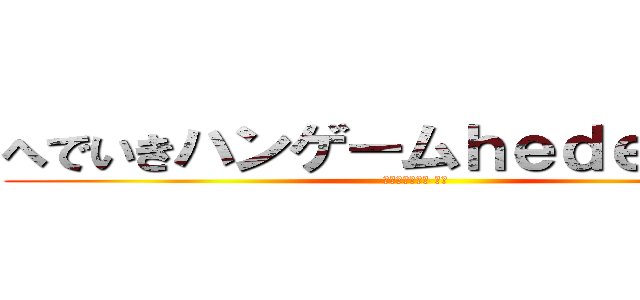 へでいきハンゲームｈｅｄｅｙｕｋｉ (４８ウンコ中年 童貞)