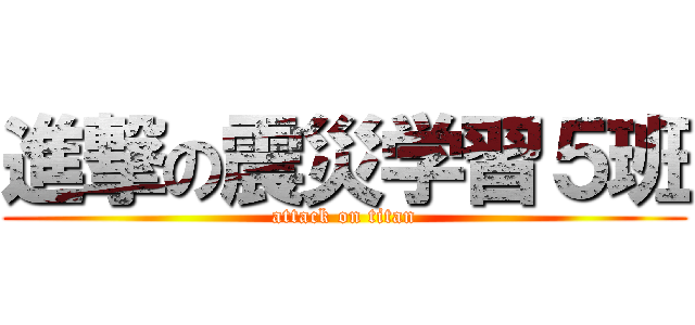 進撃の震災学習５班 (attack on titan)