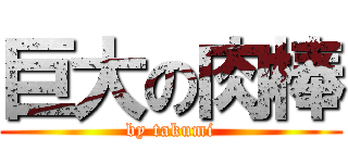 巨大の肉棒 (by takumi)