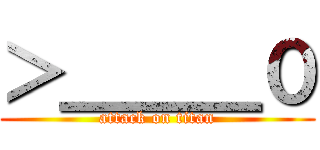 ＞＿＿＿０ (attack on titan)