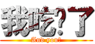 我吃饱了 (And you?)