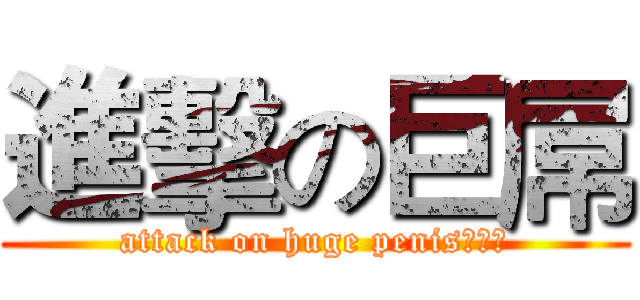 進擊の巨屌 (attack on huge penis！！！)