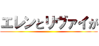 エレンとリヴァイが ()