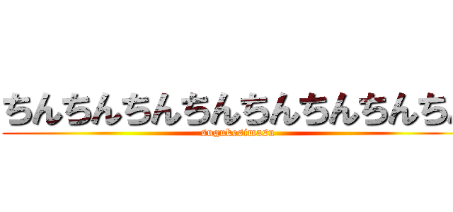 ちんちんちんちんちんちんちんちん (sugukesimasu)