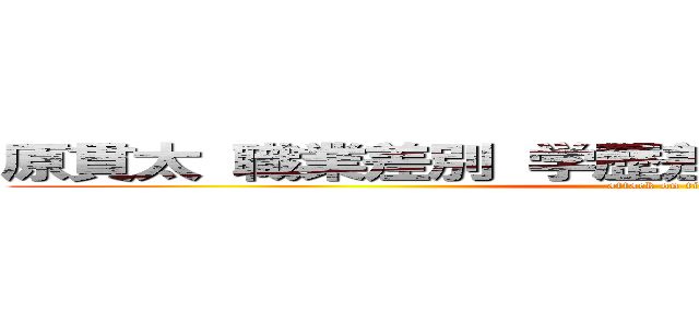 原貫太 職業差別 学歴差別 女性差別 酷い人  (attack on titan)