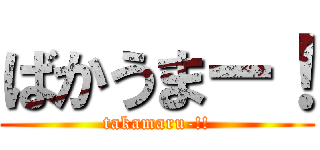 ばかうまー！ (takamaru-!!)