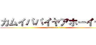 カムイパパイヤアホーイヤー (yamada on titan)