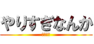 やりすぎなんか (がんばる)