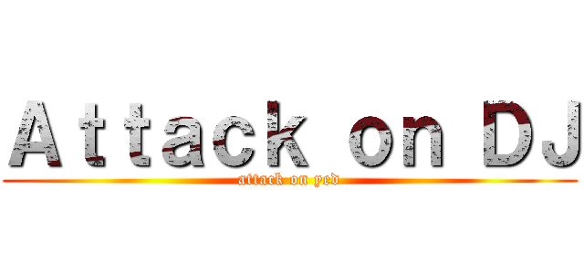 Ａｔｔａｃｋ ｏｎ ＤＪ (attack on yed)