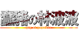 蠢豬の林波波 (pig of popoLin)