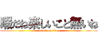 暇だね楽しいこと無いね (attack on titan)