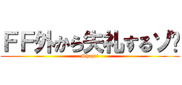 ＦＦ外から失礼するゾ〜 (Shazai)