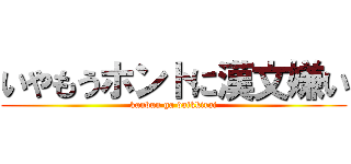 いやもうホントに漢文嫌い (kanbun ga daikkirai)