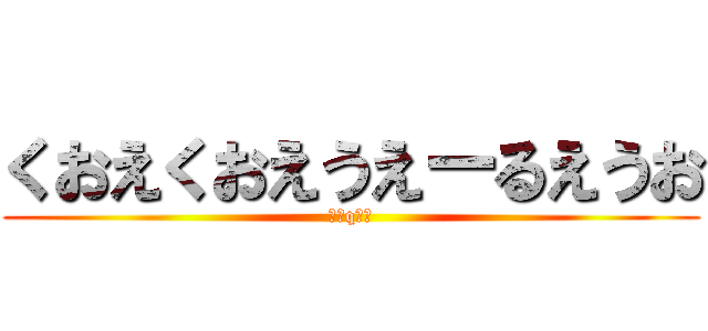 くおえくおえうえーるえうお (（＾q＾）)