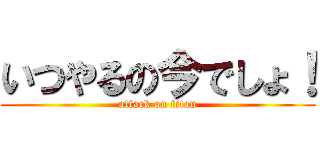 いつやるの今でしょ！ (attack on titan)