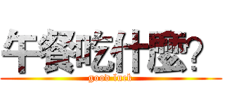 午餐吃什麼？ (good luck)