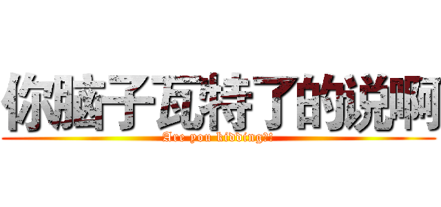 你脑子瓦特了的说啊 (Are you kidding?!)
