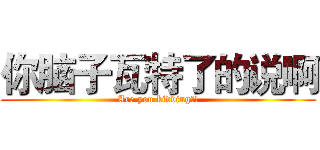 你脑子瓦特了的说啊 (Are you kidding?!)