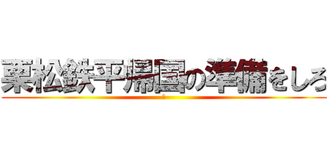 栗松鉄平帰国の準備をしろ (🌰)