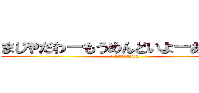 まじやだわーもうめんどいよーあーもー (i amhimazin)