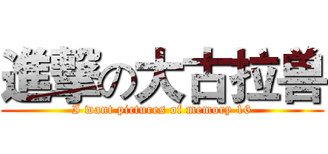 進撃の大古拉兽 (I want pictures of memory 16)