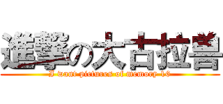 進撃の大古拉兽 (I want pictures of memory 16)