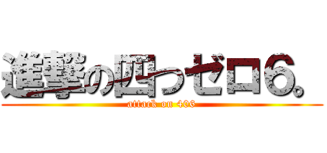 進撃の四つゼロ６。 (attack on 406)