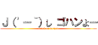 Ｊ（ \'ー｀）し ゴハンよー (attack on kartyan)