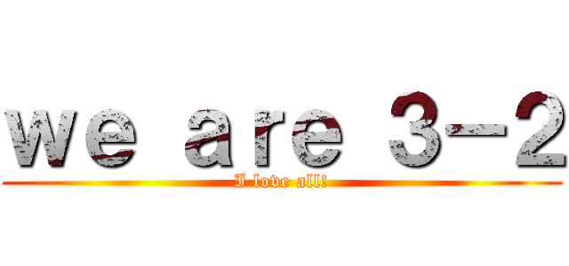ｗｅ ａｒｅ ３－２ (I love all!)
