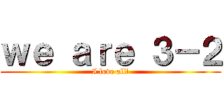 ｗｅ ａｒｅ ３－２ (I love all!)