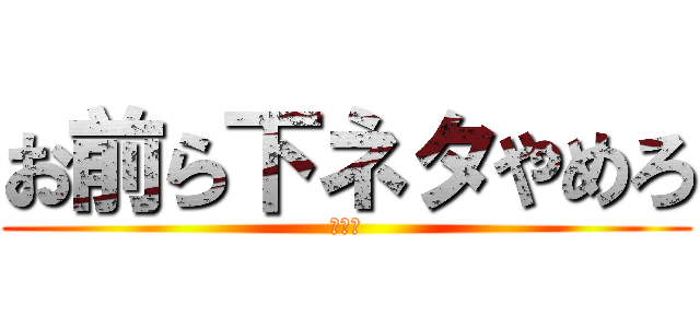 お前ら下ネタやめろ (ﾁﾝｺ)