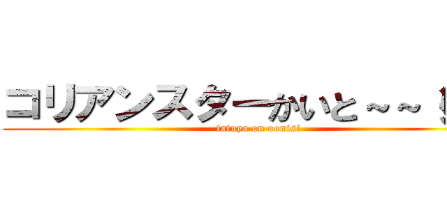 コリアンスターかいと～～（笑） (tatuya on oonisi)