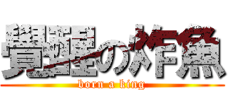 覺醒の炸魚 (born a king)