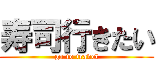 寿司行きたい (go to travel)