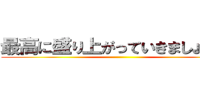 最高に盛り上がっていきましょう！！ ()