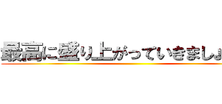 最高に盛り上がっていきましょう！！ ()