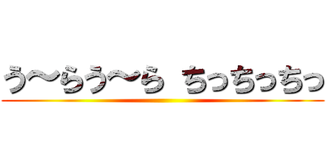 う～らう～ら ちっちっちっ ()