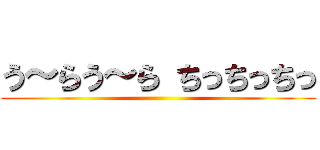う～らう～ら ちっちっちっ ()