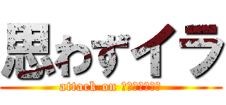 思わずイラ (attack on 組合に入らない)