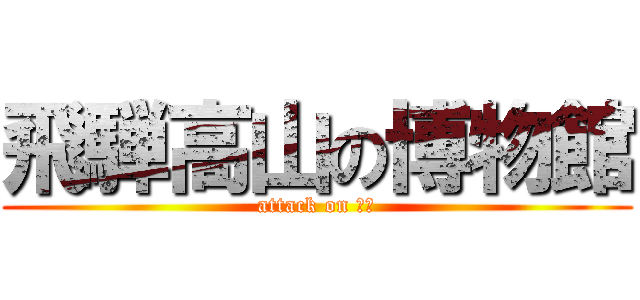 飛騨高山の博物館 (attack on 高山)